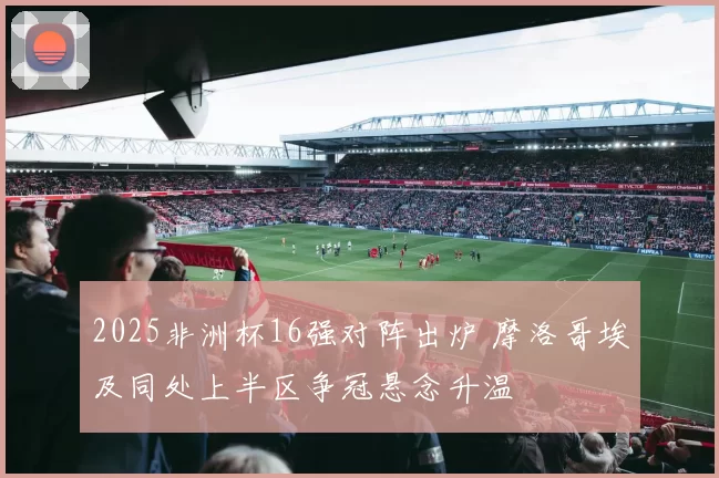 2025非洲杯16强对阵出炉 摩洛哥埃及同处上半区争冠悬念升温