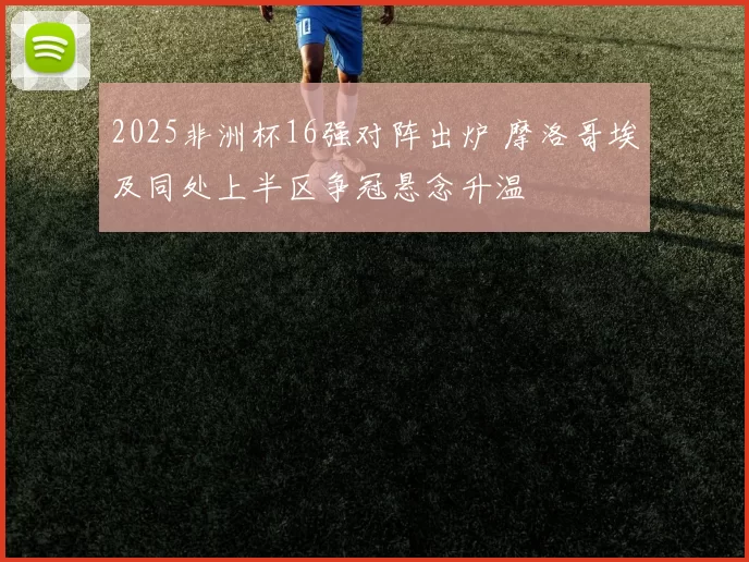 2025非洲杯16强对阵出炉 摩洛哥埃及同处上半区争冠悬念升温