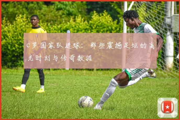 c罗国家队进球:那些震撼足坛的高光时刻与传奇数据