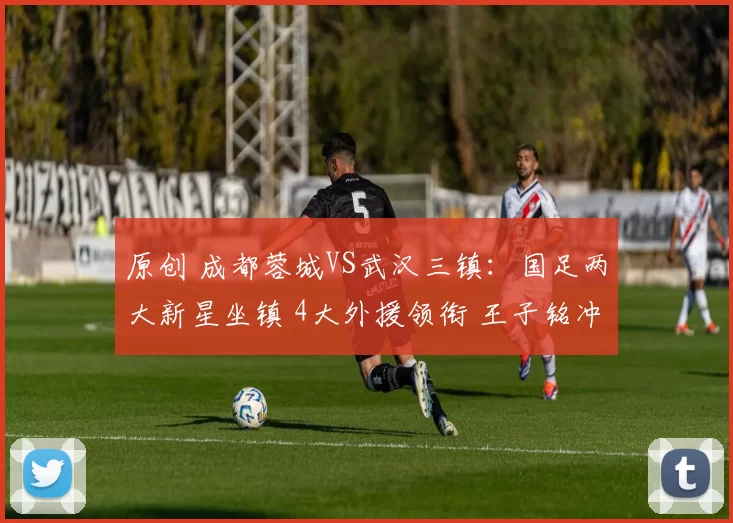 原创 成都蓉城VS武汉三镇：国足两大新星坐镇 4大外援领衔 王子铭冲锋