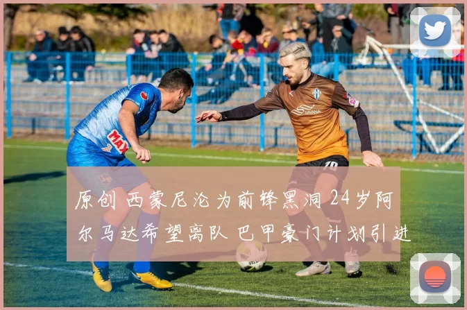 原创 西蒙尼沦为前锋黑洞 24岁阿尔马达希望离队 巴甲豪门计划引进