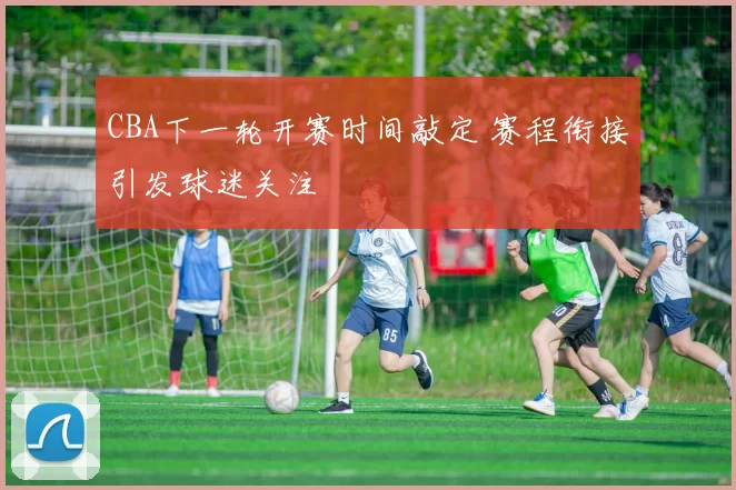 CBA下一轮开赛时间敲定 赛程衔接引发球迷关注