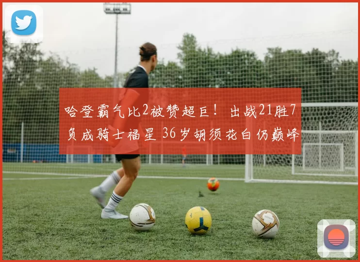 哈登霸气比2被赞超巨！出战21胜7负成骑士福星 36岁胡须花白仍巅峰