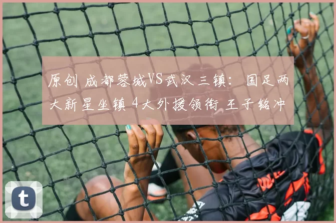 原创 成都蓉城VS武汉三镇：国足两大新星坐镇 4大外援领衔 王子铭冲锋
