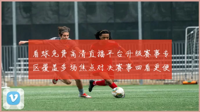 看球免费高清直播平台升级赛事专区覆盖多场焦点对决赛事回看更便捷