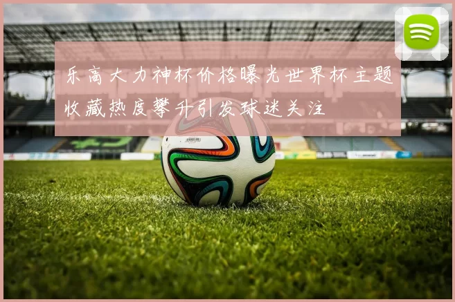 乐高大力神杯价格曝光世界杯主题收藏热度攀升引发球迷关注