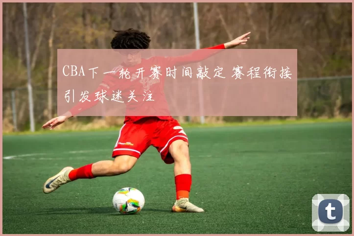 CBA下一轮开赛时间敲定 赛程衔接引发球迷关注