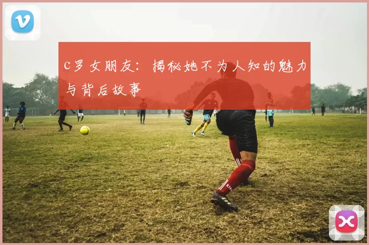 c罗女朋友：揭秘她不为人知的魅力与背后故事