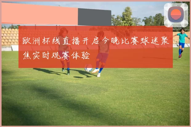 欧洲杯线直播开启今晚比赛球迷聚焦实时观赛体验