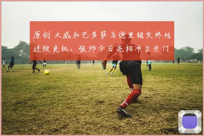 原创 大威和巴多萨马德里错失终结连败良机，张帅今日亮相冲击开门红