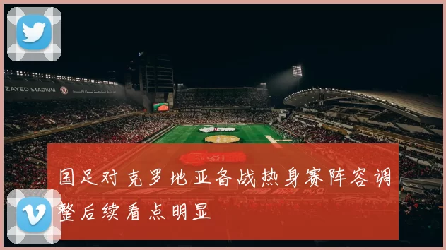 国足对克罗地亚备战热身赛阵容调整后续看点明显