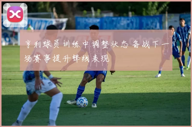 亨利球员训练中调整状态 备战下一场赛事提升锋线表现