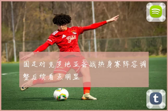 国足对克罗地亚备战热身赛阵容调整后续看点明显