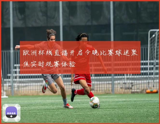 欧洲杯线直播开启今晚比赛球迷聚焦实时观赛体验