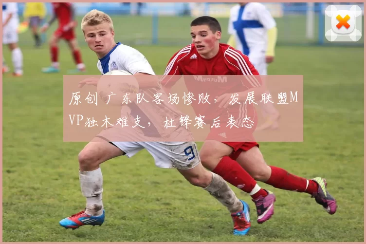 原创 广东队客场惨败,发展联盟MVP独木难支,杜锋赛后表态