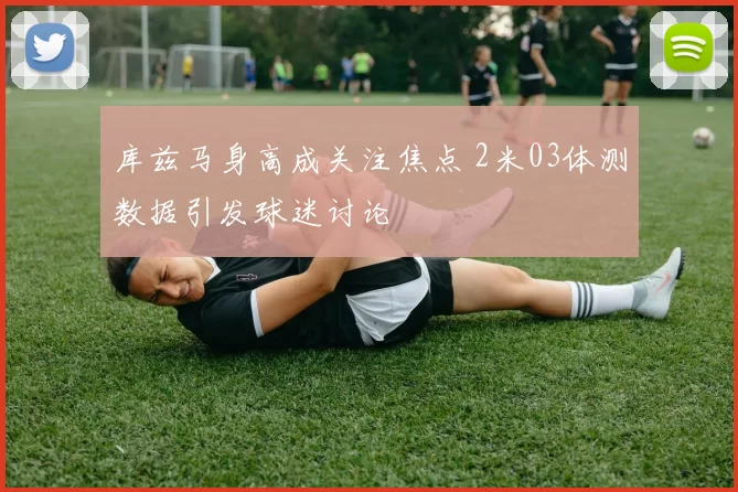 库兹马身高成关注焦点 2米03体测数据引发球迷讨论