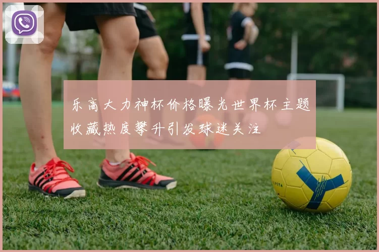 乐高大力神杯价格曝光世界杯主题收藏热度攀升引发球迷关注