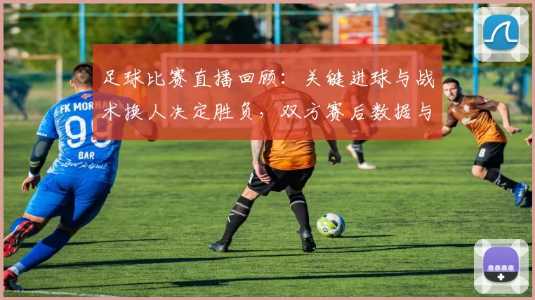 足球比赛直播回顾:关键进球与战术换人决定胜负,双方赛后数据与下轮影响